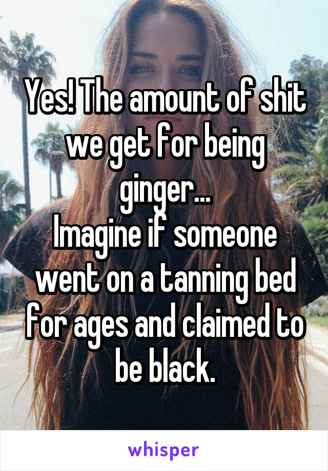 Yes! The amount of shit we get for being ginger...
Imagine if someone went on a tanning bed for ages and claimed to be black.
