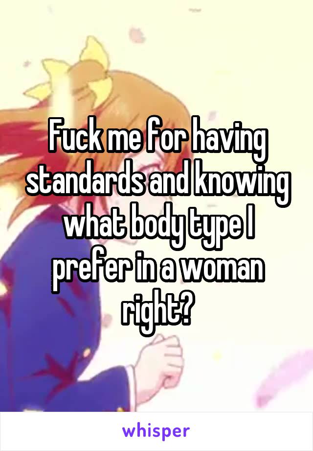 Fuck me for having standards and knowing what body type I prefer in a woman right?