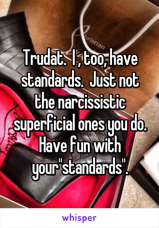 Trudat.  I , too, have standards.  Just not the narcissistic superficial ones you do. Have fun with your"standards".