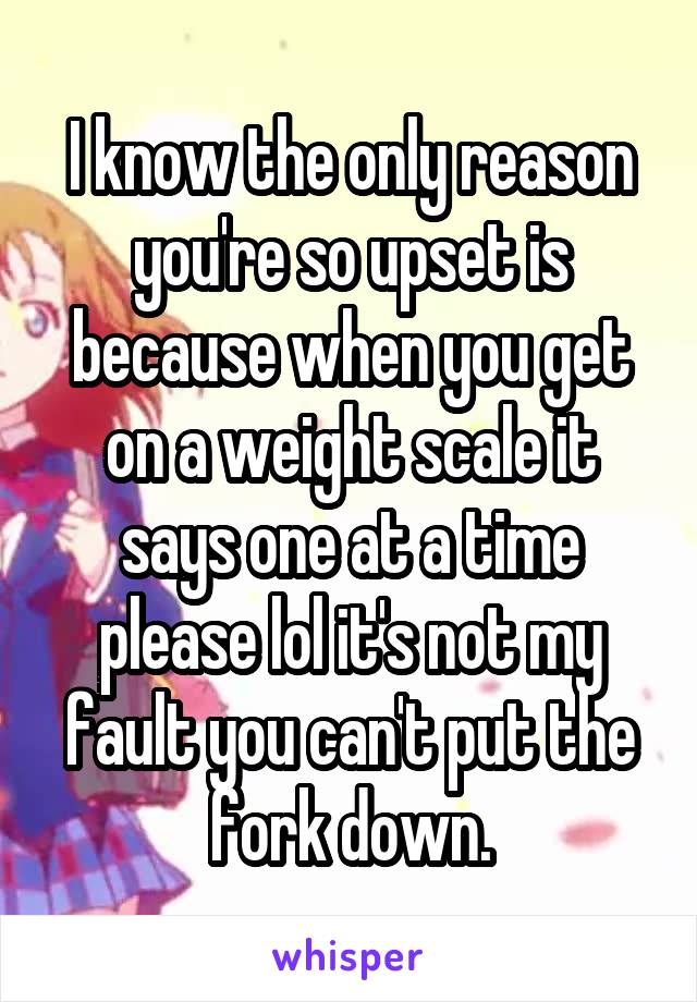 I know the only reason you're so upset is because when you get on a weight scale it says one at a time please lol it's not my fault you can't put the fork down.