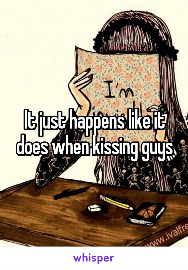 It just happens like it does when kissing guys