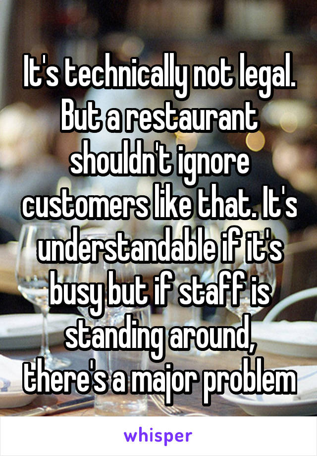 It's technically not legal. But a restaurant shouldn't ignore customers like that. It's understandable if it's busy but if staff is standing around, there's a major problem