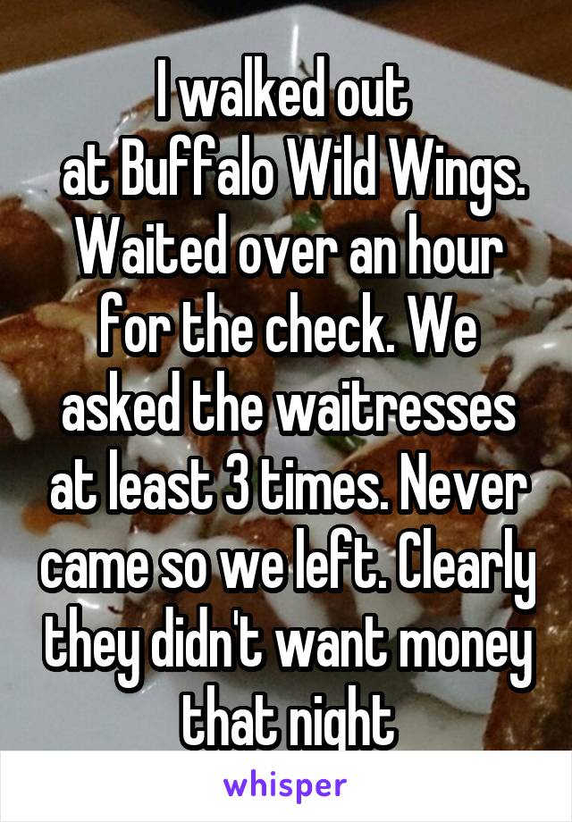 I walked out 
 at Buffalo Wild Wings. Waited over an hour for the check. We asked the waitresses at least 3 times. Never came so we left. Clearly they didn't want money that night