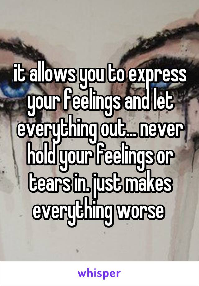 it allows you to express your feelings and let everything out... never hold your feelings or tears in. just makes everything worse 