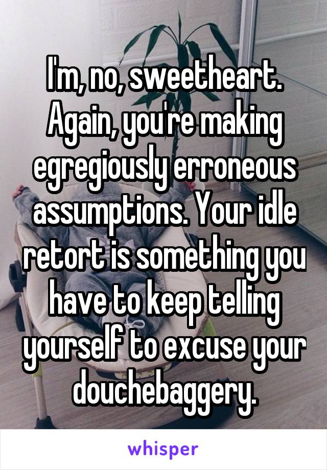 I'm, no, sweetheart. Again, you're making egregiously erroneous assumptions. Your idle retort is something you have to keep telling yourself to excuse your douchebaggery.