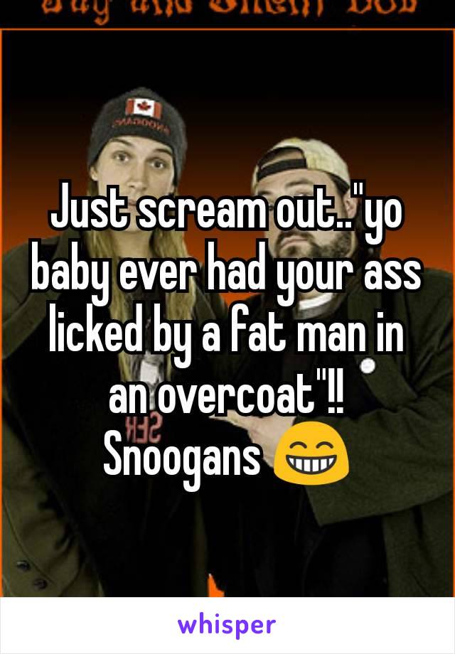 Just scream out.."yo baby ever had your ass licked by a fat man in an overcoat"!! Snoogans 😁