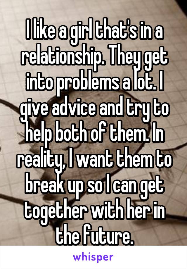 I like a girl that's in a relationship. They get into problems a lot. I give advice and try to help both of them. In reality, I want them to break up so I can get together with her in the future.