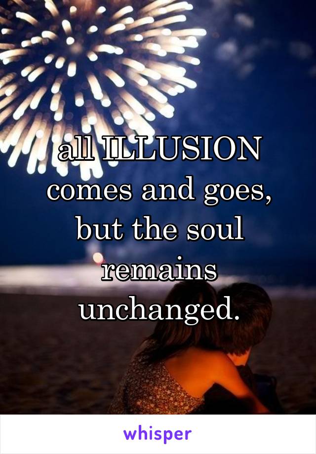 all ILLUSION comes and goes,
but the soul remains unchanged.