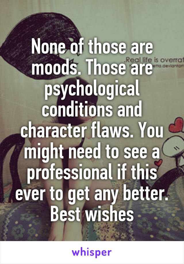 None of those are moods. Those are psychological conditions and character flaws. You might need to see a professional if this ever to get any better. Best wishes