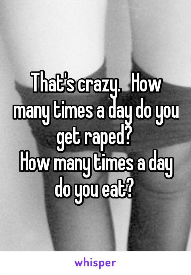 That's crazy.   How many times a day do you get raped? 
How many times a day do you eat? 