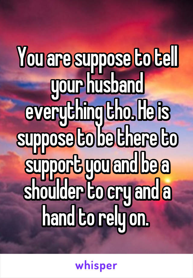 You are suppose to tell your husband everything tho. He is suppose to be there to support you and be a shoulder to cry and a hand to rely on. 