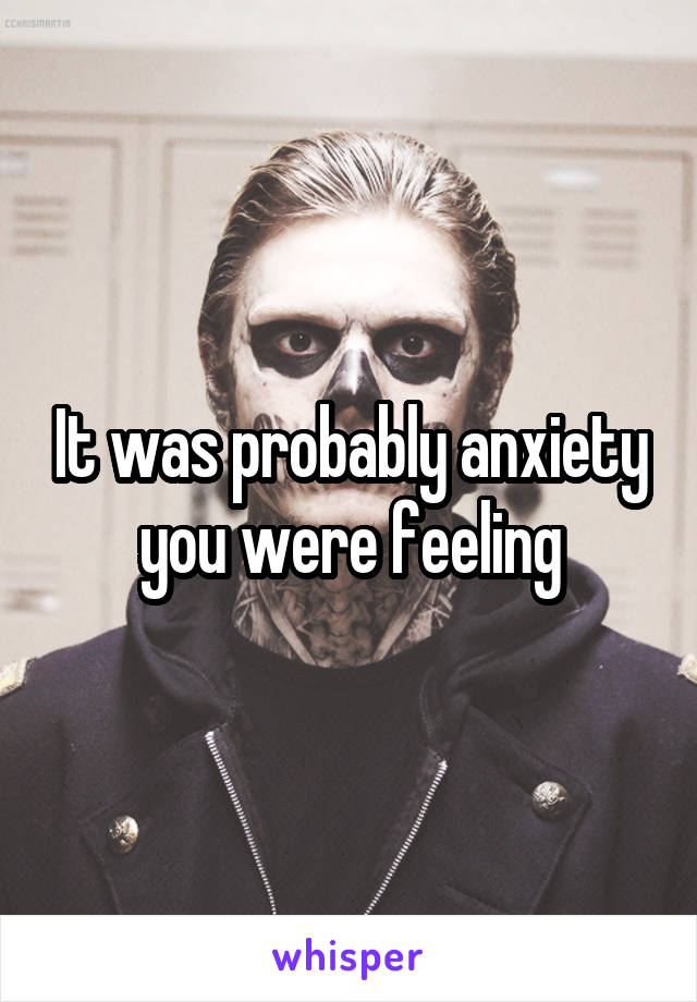 It was probably anxiety you were feeling