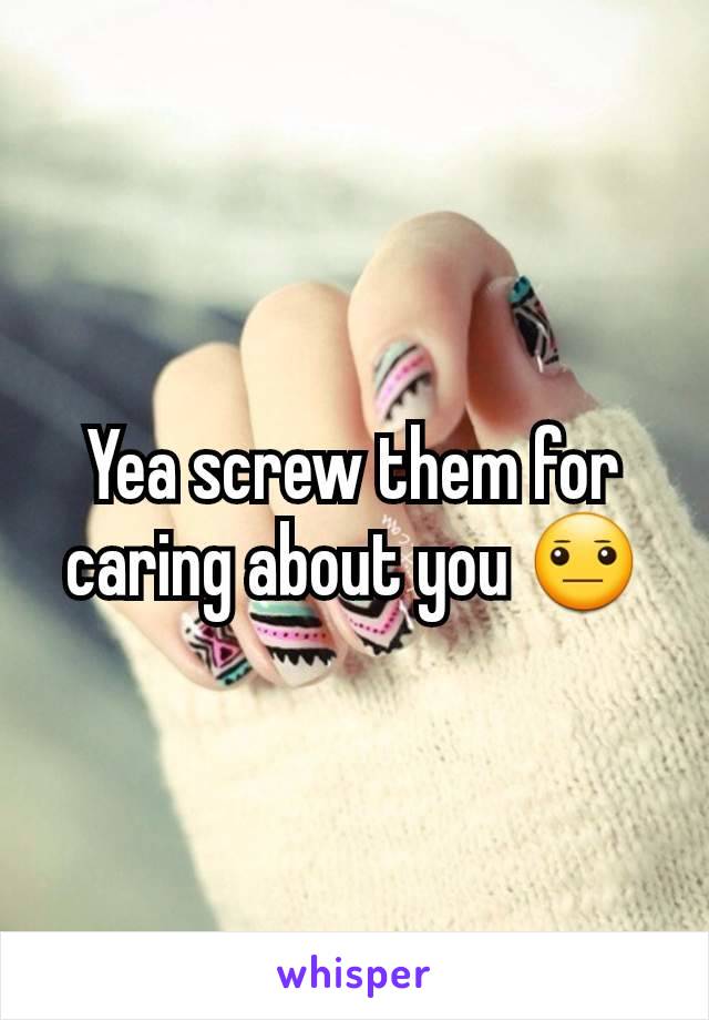 Yea screw them for caring about you 😐