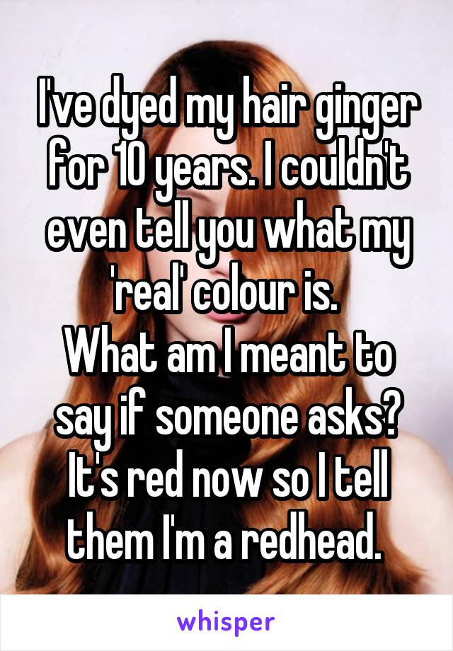 I've dyed my hair ginger for 10 years. I couldn't even tell you what my 'real' colour is. 
What am I meant to say if someone asks? It's red now so I tell them I'm a redhead. 