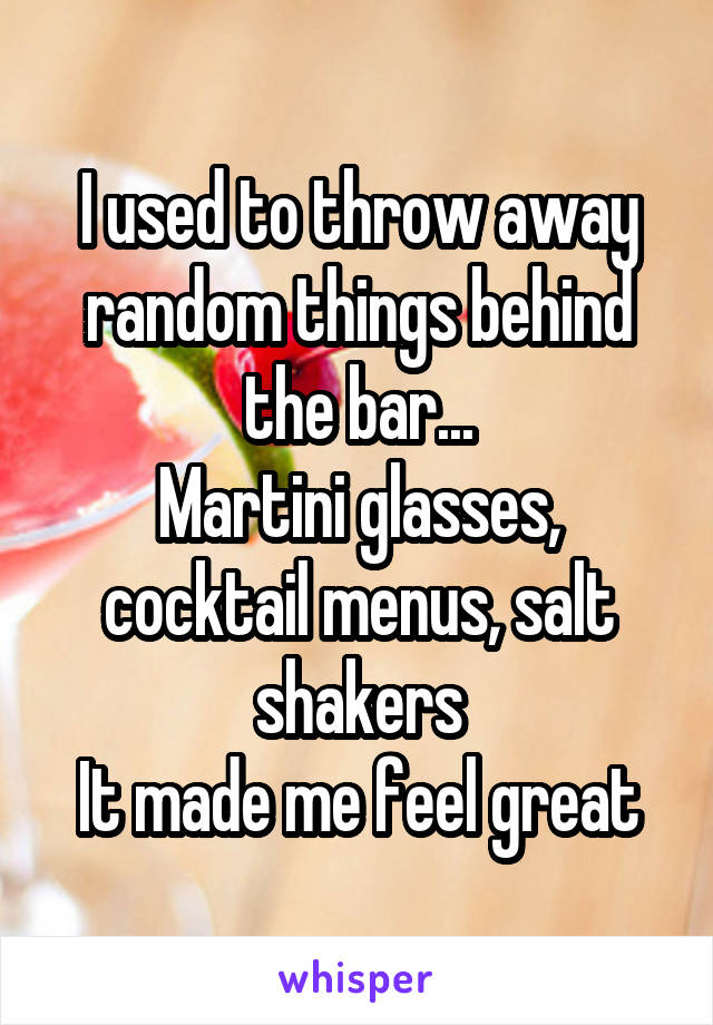 I used to throw away random things behind the bar...
Martini glasses, cocktail menus, salt shakers
It made me feel great