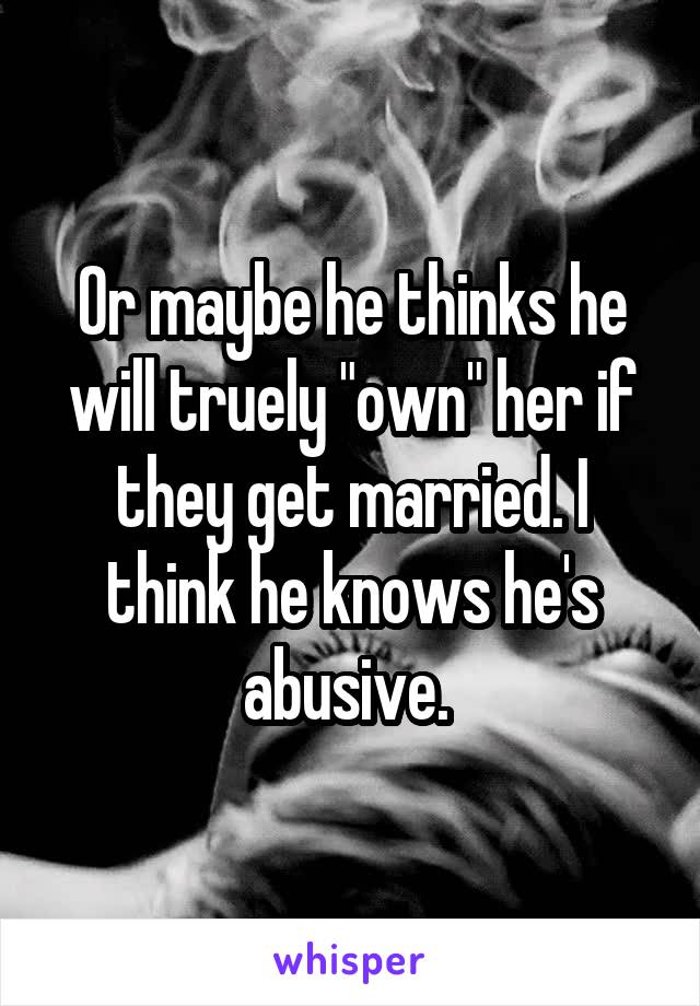 Or maybe he thinks he will truely "own" her if they get married. I think he knows he's abusive. 