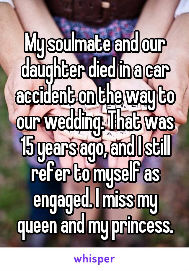 My soulmate and our daughter died in a car accident on the way to our wedding. That was 15 years ago, and I still refer to myself as engaged. I miss my queen and my princess.