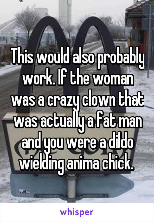 This would also probably work. If the woman was a crazy clown that was actually a fat man and you were a dildo wielding anima chick. 