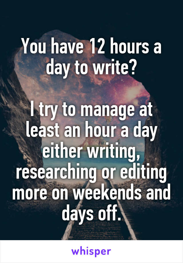 You have 12 hours a day to write?

I try to manage at least an hour a day either writing, researching or editing more on weekends and days off.