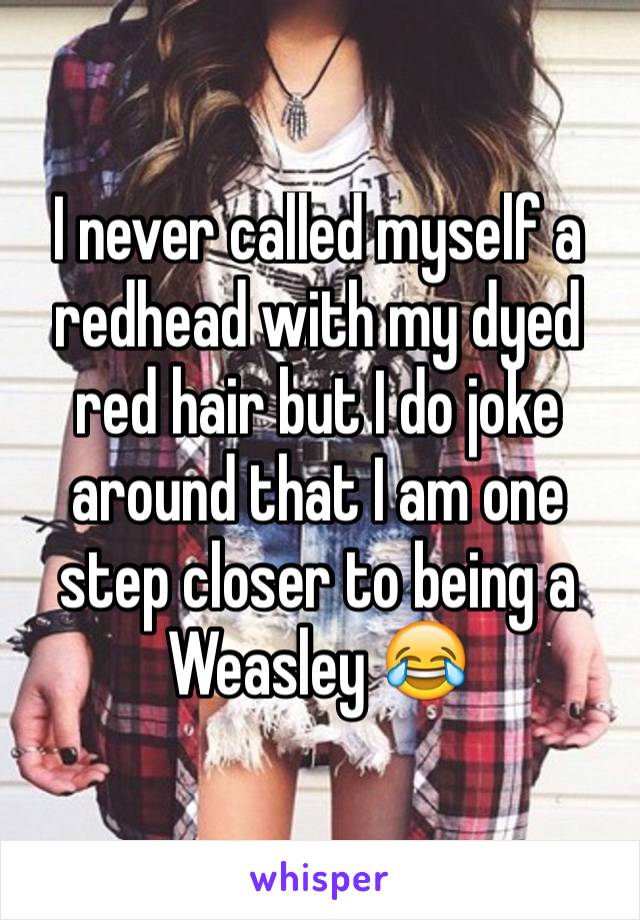 I never called myself a redhead with my dyed red hair but I do joke around that I am one step closer to being a Weasley ðŸ˜‚