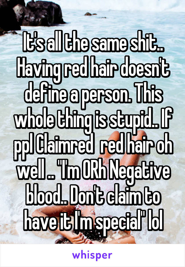 It's all the same shit.. Having red hair doesn't define a person. This whole thing is stupid.. If ppl Claimred  red hair oh well .. "I'm ORh Negative blood.. Don't claim to have it I'm special" lol