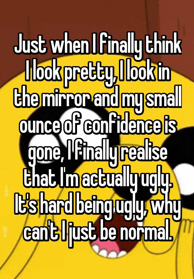 Just when I finally think I look pretty, I look in the mirror and my small ounce of confidence is gone, I finally realise that I'm actually ugly. It's hard being ugly, why can't I just be normal.