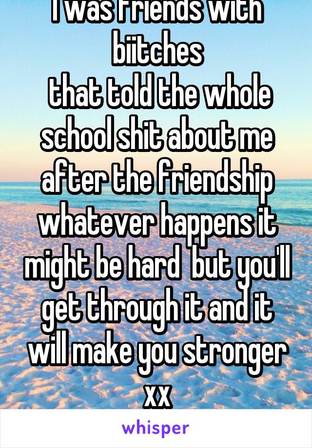 I was friends with biitches
 that told the whole school shit about me after the friendship whatever happens it might be hard  but you'll get through it and it will make you stronger xx
