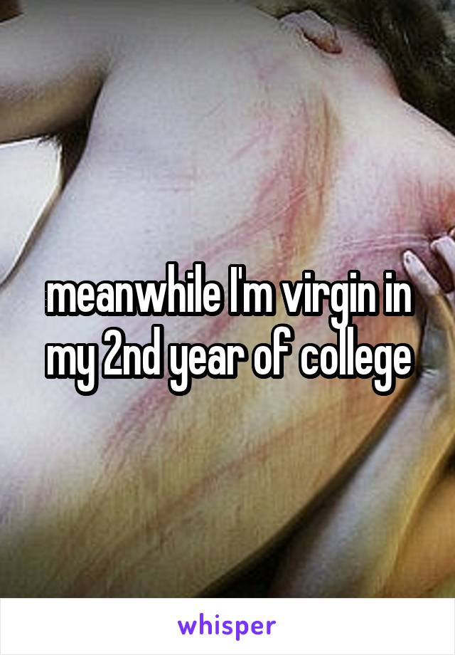 meanwhile I'm virgin in my 2nd year of college