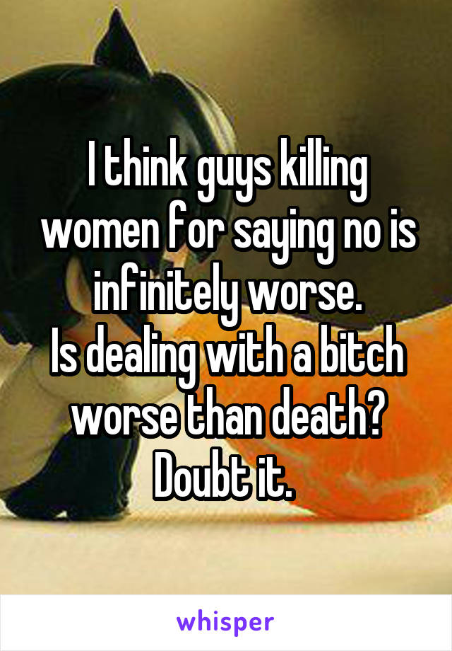 I think guys killing women for saying no is infinitely worse.
Is dealing with a bitch worse than death?
Doubt it. 