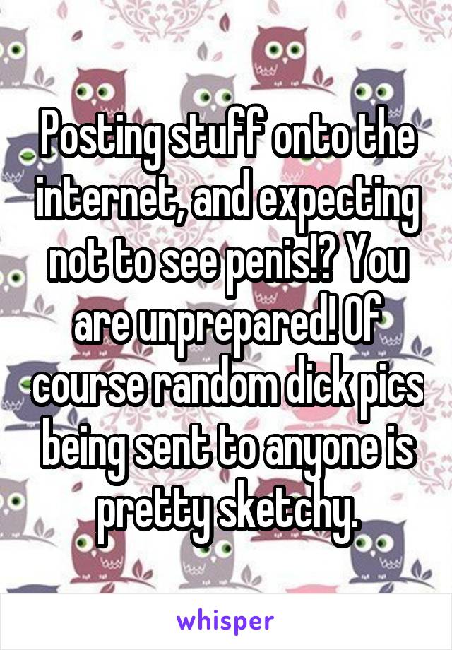 Posting stuff onto the internet, and expecting not to see penis!? You are unprepared! Of course random dick pics being sent to anyone is pretty sketchy.