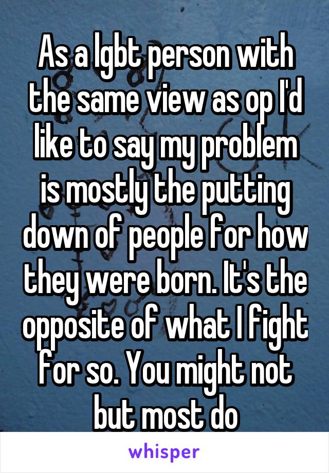 As a lgbt person with the same view as op I'd like to say my problem is mostly the putting down of people for how they were born. It's the opposite of what I fight for so. You might not but most do