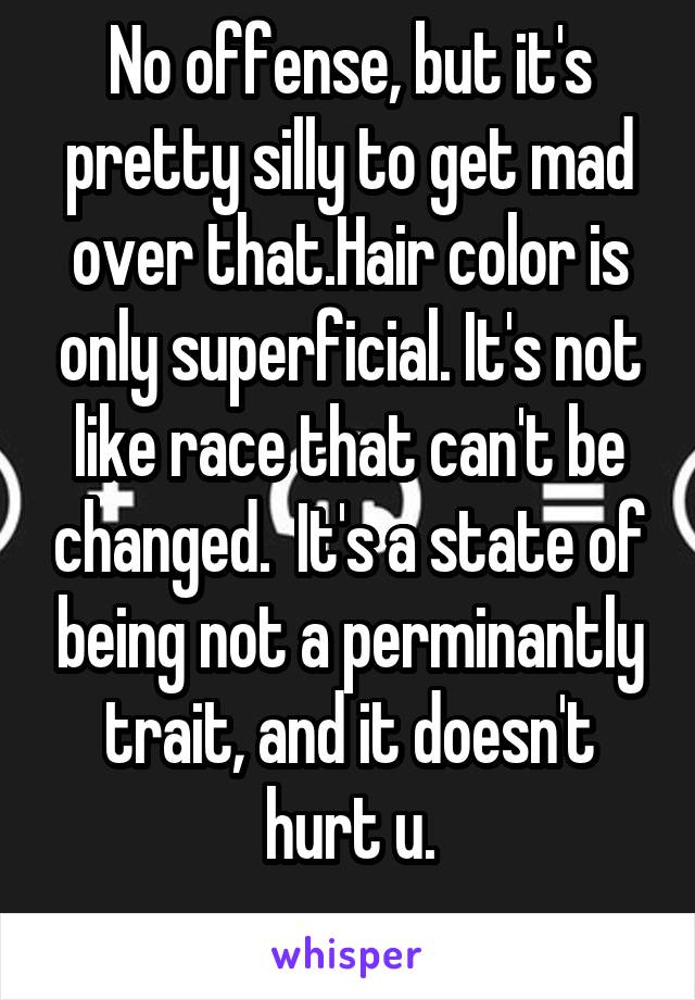 No offense, but it's pretty silly to get mad over that.Hair color is only superficial. It's not like race that can't be changed.  It's a state of being not a perminantly trait, and it doesn't hurt u.
