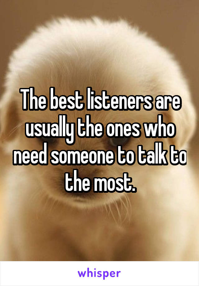 The best listeners are usually the ones who need someone to talk to the most.