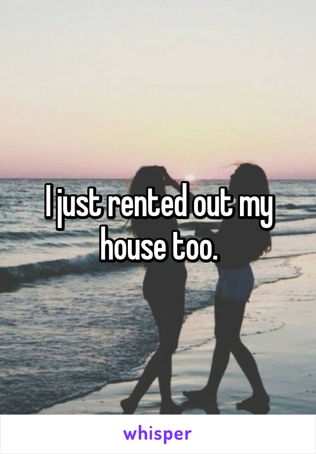 I just rented out my house too.