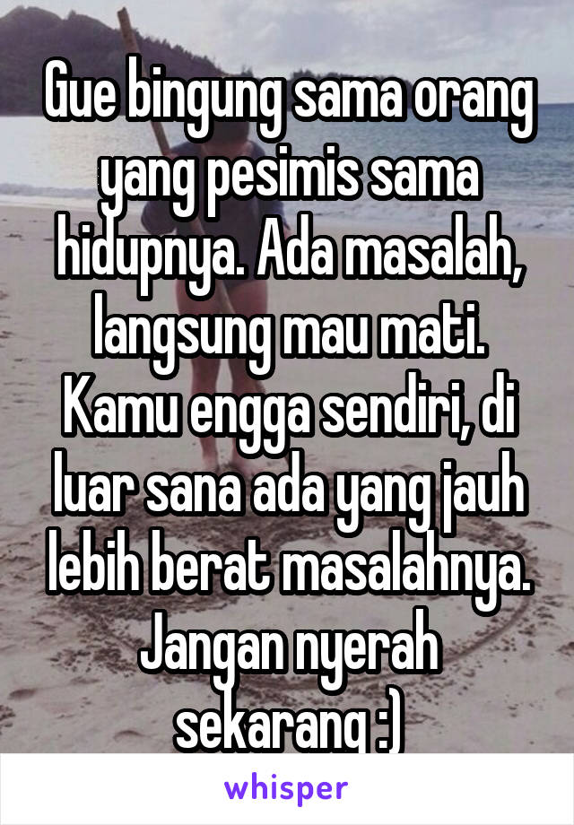 Gue bingung sama orang yang pesimis sama hidupnya. Ada masalah, langsung mau mati. Kamu engga sendiri, di luar sana ada yang jauh lebih berat masalahnya. Jangan nyerah sekarang :)