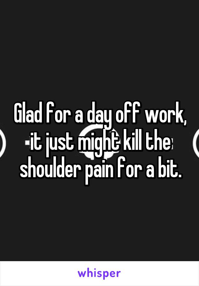 Glad for a day off work, it just might kill the shoulder pain for a bit.