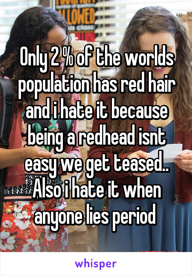 Only 2 % of the worlds population has red hair and i hate it because being a redhead isnt easy we get teased.. Also i hate it when anyone lies period 