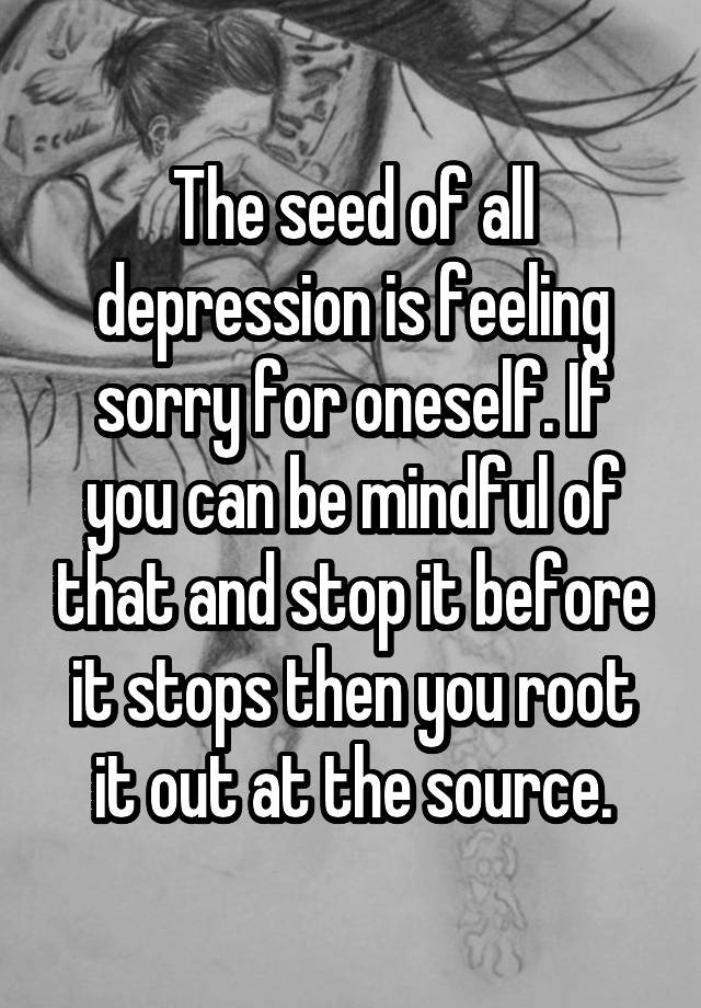 the-seed-of-all-depression-is-feeling-sorry-for-oneself-if-you-can-be