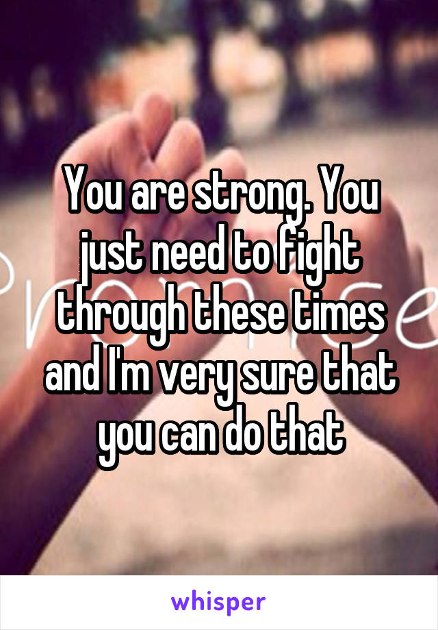 You are strong. You just need to fight through these times and I'm very sure that you can do that