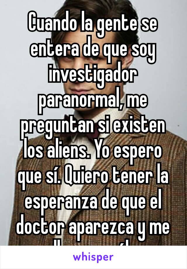 Cuando la gente se entera de que soy investigador paranormal, me preguntan si existen los aliens. Yo espero que sí. Quiero tener la esperanza de que el doctor aparezca y me lleve con él.