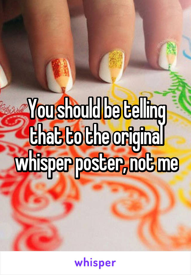 You should be telling that to the original whisper poster, not me