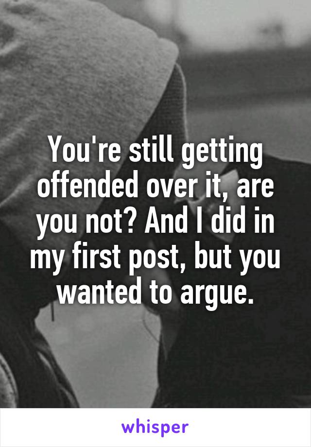 You're still getting offended over it, are you not? And I did in my first post, but you wanted to argue.