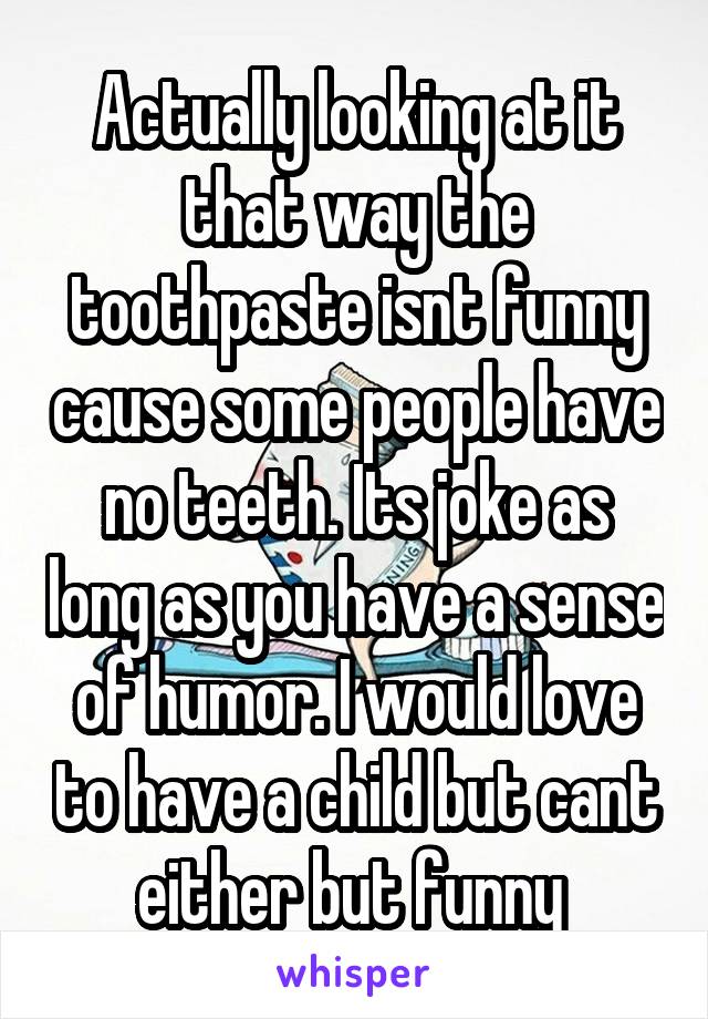 Actually looking at it that way the toothpaste isnt funny cause some people have no teeth. Its joke as long as you have a sense of humor. I would love to have a child but cant either but funny 