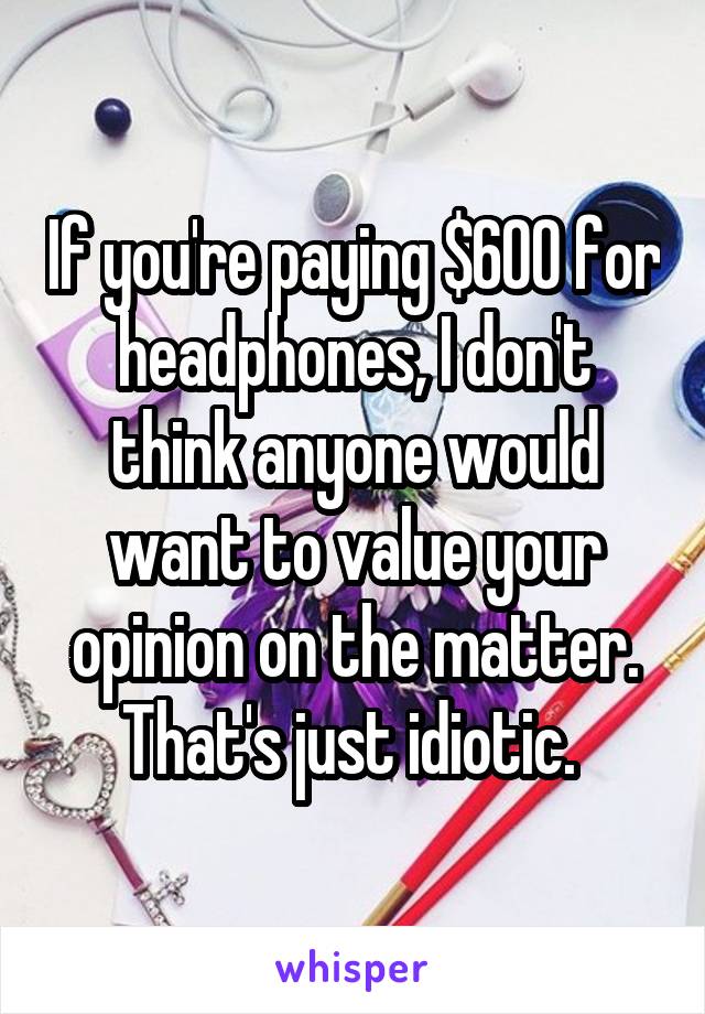 If you're paying $600 for headphones, I don't think anyone would want to value your opinion on the matter. That's just idiotic. 