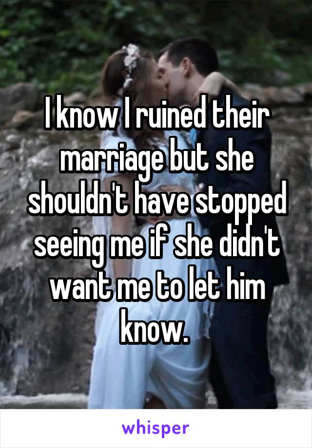 I know I ruined their marriage but she shouldn't have stopped seeing me if she didn't want me to let him know. 