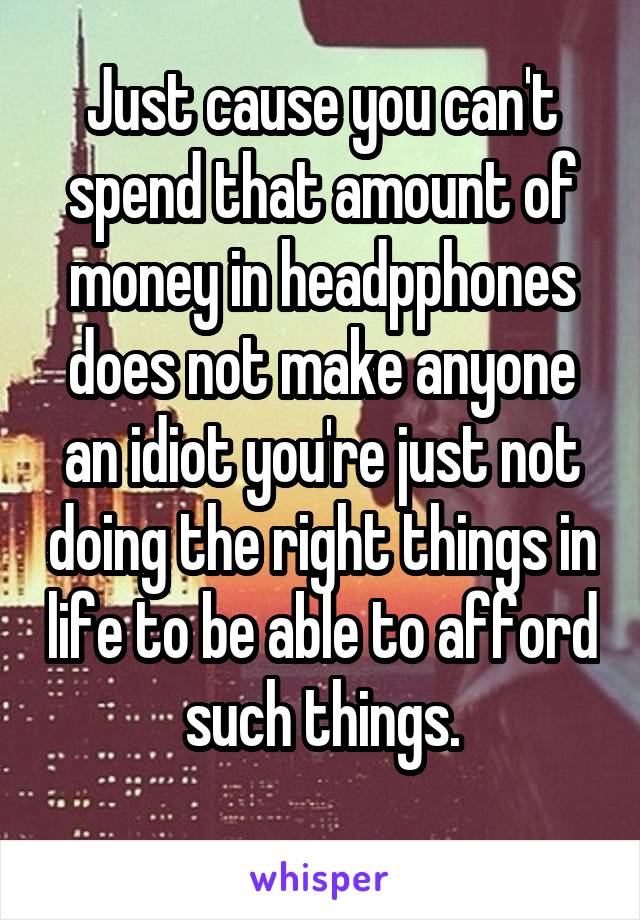 Just cause you can't spend that amount of money in headpphones does not make anyone an idiot you're just not doing the right things in life to be able to afford such things.
