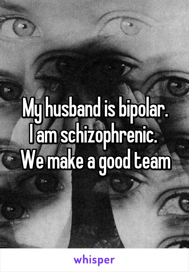 My husband is bipolar.
I am schizophrenic. 
We make a good team