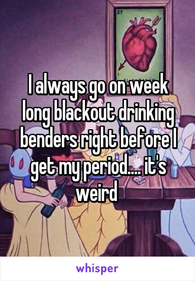I always go on week long blackout drinking benders right before I get my period.... it's weird 