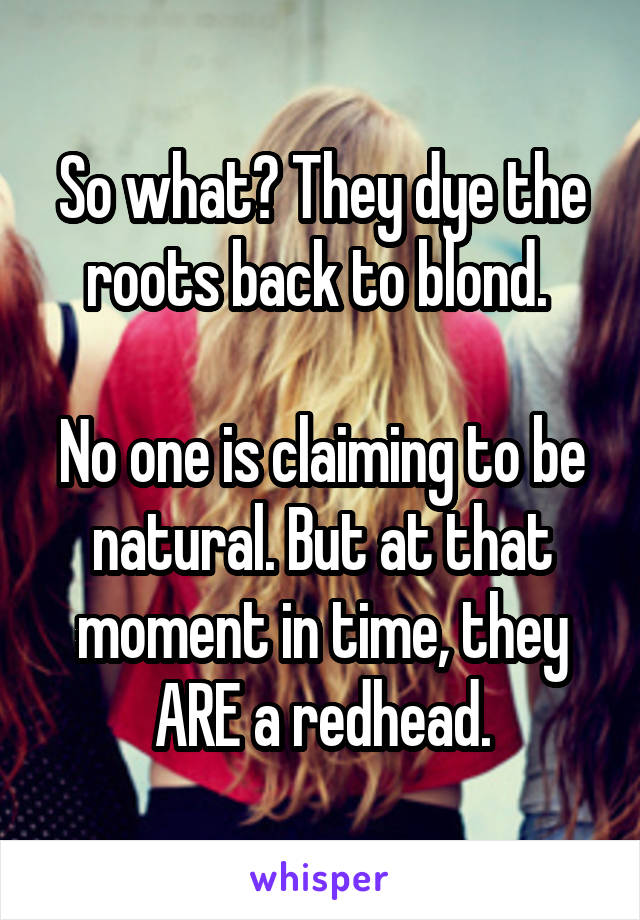 So what? They dye the roots back to blond. 

No one is claiming to be natural. But at that moment in time, they ARE a redhead.