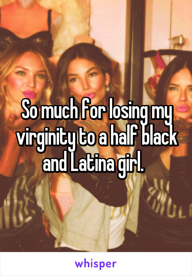 So much for losing my virginity to a half black and Latina girl.  